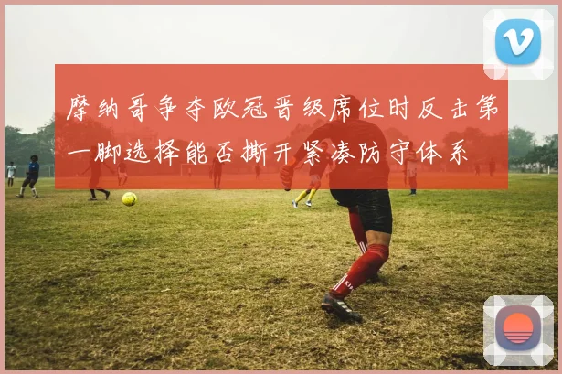 摩纳哥争夺欧冠晋级席位时反击第一脚选择能否撕开紧凑防守体系