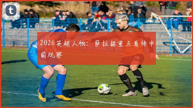 2026英超人物:萨拉赫重点看传中前观察