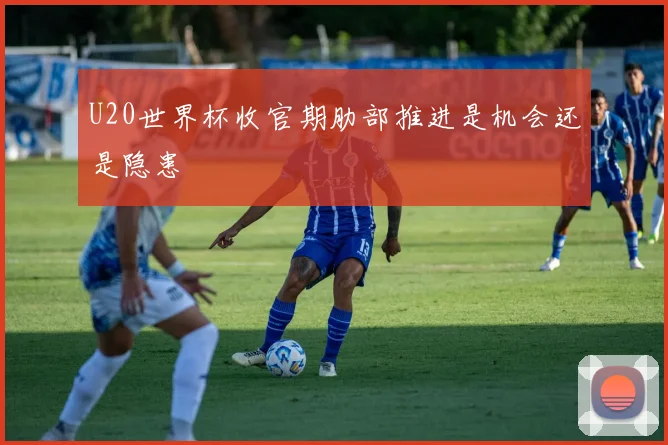 U20世界杯收官期肋部推进是机会还是隐患