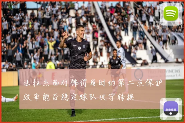 法拉杰面对佛得角时的第二点保护效率能否稳定球队攻守转换