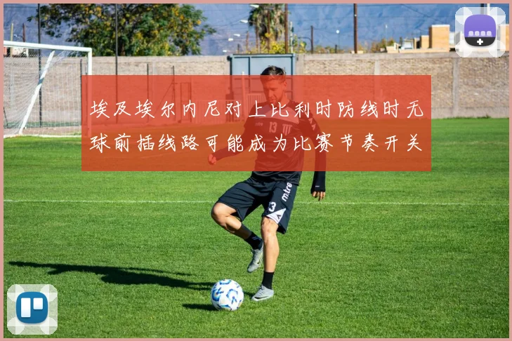 埃及埃尔内尼对上比利时防线时无球前插线路可能成为比赛节奏开关