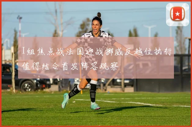I组焦点战法国迎战挪威反越位执行值得结合首发阵容观察