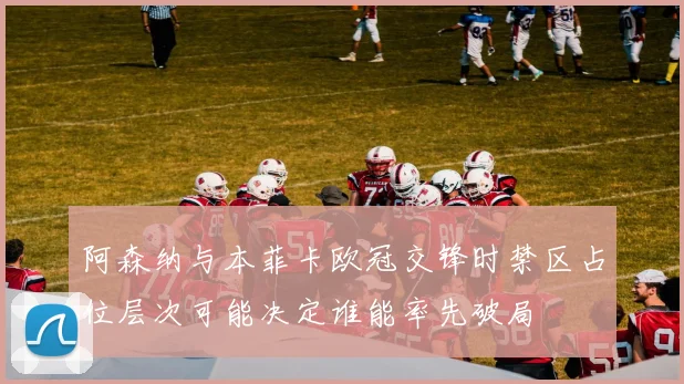 阿森纳与本菲卡欧冠交锋时禁区占位层次可能决定谁能率先破局