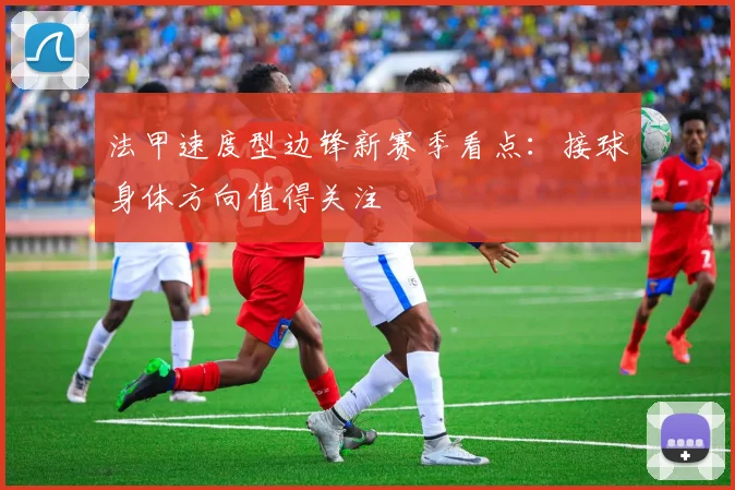 法甲速度型边锋新赛季看点：接球身体方向值得关注