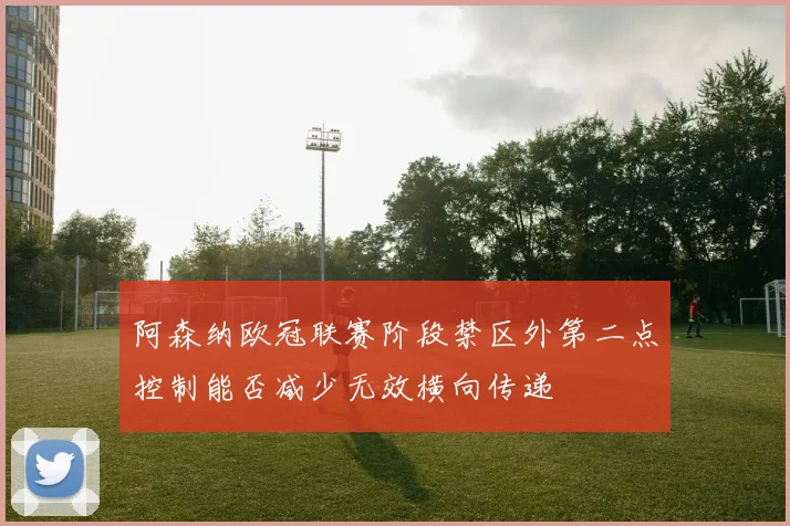 阿森纳欧冠联赛阶段禁区外第二点控制能否减少无效横向传递