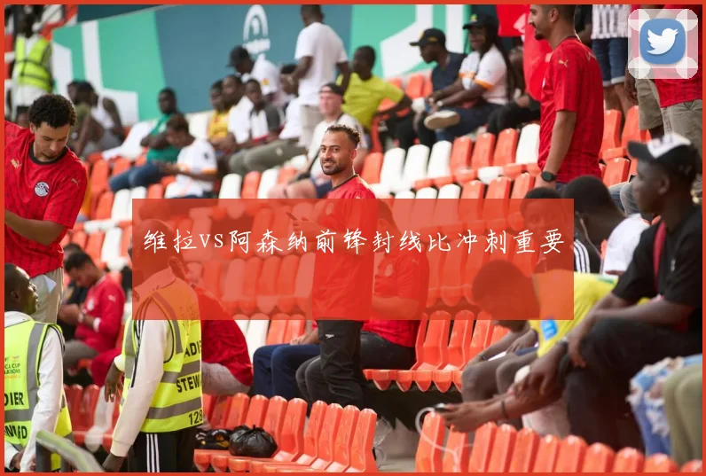 维拉vs阿森纳前锋封线比冲刺重要