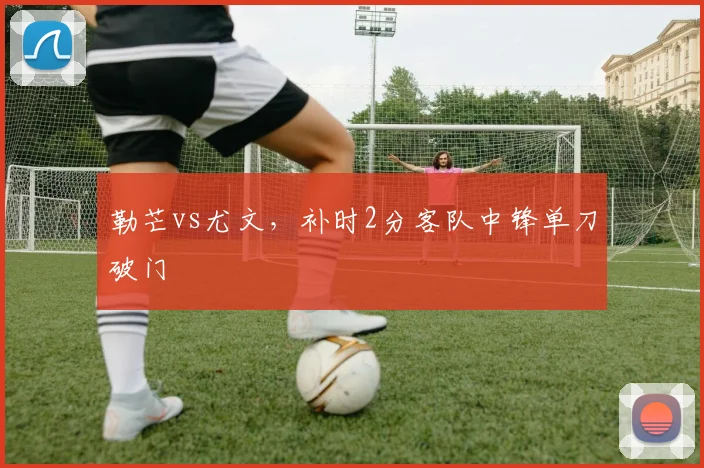 勒芒vs尤文，补时2分客队中锋单刀破门