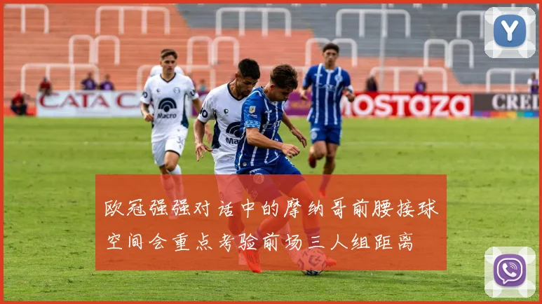 欧冠强强对话中的摩纳哥前腰接球空间会重点考验前场三人组距离